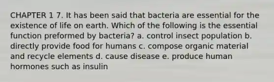 CHAPTER 1 7. It has been said that bacteria are essential for the existence of life on earth. Which of the following is the essential function preformed by bacteria? a. control insect population b. directly provide food for humans c. compose organic material and recycle elements d. cause disease e. produce human hormones such as insulin