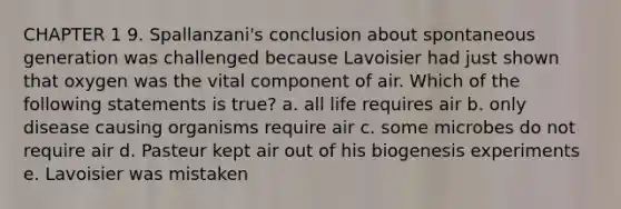 CHAPTER 1 9. Spallanzani's conclusion about spontaneous generation was challenged because Lavoisier had just shown that oxygen was the vital component of air. Which of the following statements is true? a. all life requires air b. only disease causing organisms require air c. some microbes do not require air d. Pasteur kept air out of his biogenesis experiments e. Lavoisier was mistaken