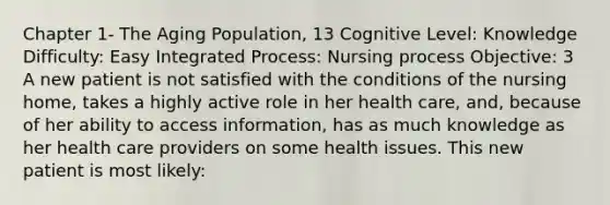 Chapter 1- The Aging Population, 13 Cognitive Level: Knowledge Difficulty: Easy Integrated Process: Nursing process Objective: 3 A new patient is not satisfied with the conditions of the nursing home, takes a highly active role in her health care, and, because of her ability to access information, has as much knowledge as her health care providers on some health issues. This new patient is most likely: