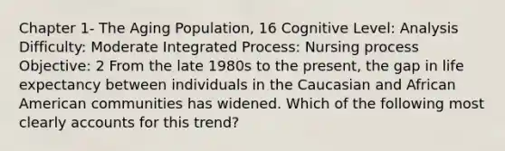 Chapter 1- The Aging Population, 16 Cognitive Level: Analysis Difficulty: Moderate Integrated Process: Nursing process Objective: 2 From the late 1980s to the present, the gap in life expectancy between individuals in the Caucasian and African American communities has widened. Which of the following most clearly accounts for this trend?