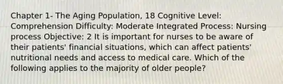 Chapter 1- The Aging Population, 18 Cognitive Level: Comprehension Difficulty: Moderate Integrated Process: Nursing process Objective: 2 It is important for nurses to be aware of their patients' financial situations, which can affect patients' nutritional needs and access to medical care. Which of the following applies to the majority of older people?