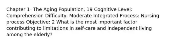 Chapter 1- The Aging Population, 19 Cognitive Level: Comprehension Difficulty: Moderate Integrated Process: Nursing process Objective: 2 What is the most important factor contributing to limitations in self-care and independent living among the elderly?