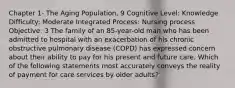 Chapter 1- The Aging Population, 9 Cognitive Level: Knowledge Difficulty: Moderate Integrated Process: Nursing process Objective: 3 The family of an 85-year-old man who has been admitted to hospital with an exacerbation of his chronic obstructive pulmonary disease (COPD) has expressed concern about their ability to pay for his present and future care. Which of the following statements most accurately conveys the reality of payment for care services by older adults?