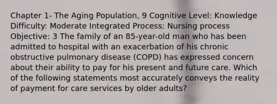 Chapter 1- The Aging Population, 9 Cognitive Level: Knowledge Difficulty: Moderate Integrated Process: Nursing process Objective: 3 The family of an 85-year-old man who has been admitted to hospital with an exacerbation of his chronic obstructive pulmonary disease (COPD) has expressed concern about their ability to pay for his present and future care. Which of the following statements most accurately conveys the reality of payment for care services by older adults?