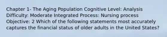 Chapter 1- The Aging Population Cognitive Level: Analysis Difficulty: Moderate Integrated Process: Nursing process Objective: 2 Which of the following statements most accurately captures the financial status of older adults in the United States?