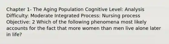 Chapter 1- The Aging Population Cognitive Level: Analysis Difficulty: Moderate Integrated Process: Nursing process Objective: 2 Which of the following phenomena most likely accounts for the fact that more women than men live alone later in life?