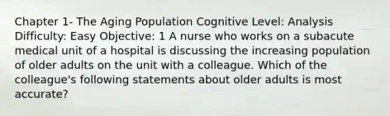 Chapter 1- The Aging Population Cognitive Level: Analysis Difficulty: Easy Objective: 1 A nurse who works on a subacute medical unit of a hospital is discussing the increasing population of older adults on the unit with a colleague. Which of the colleague's following statements about older adults is most accurate?