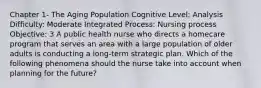 Chapter 1- The Aging Population Cognitive Level: Analysis Difficulty: Moderate Integrated Process: Nursing process Objective: 3 A public health nurse who directs a homecare program that serves an area with a large population of older adults is conducting a long-term strategic plan. Which of the following phenomena should the nurse take into account when planning for the future?