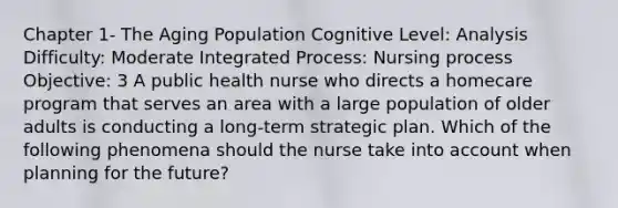 Chapter 1- The Aging Population Cognitive Level: Analysis Difficulty: Moderate Integrated Process: Nursing process Objective: 3 A public health nurse who directs a homecare program that serves an area with a large population of older adults is conducting a long-term strategic plan. Which of the following phenomena should the nurse take into account when planning for the future?