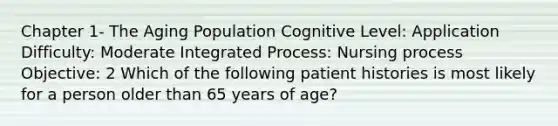 Chapter 1- The Aging Population Cognitive Level: Application Difficulty: Moderate Integrated Process: Nursing process Objective: 2 Which of the following patient histories is most likely for a person older than 65 years of age?