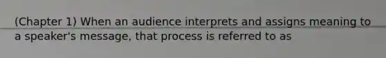 (Chapter 1) When an audience interprets and assigns meaning to a speaker's message, that process is referred to as