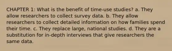 CHAPTER 1: What is the benefit of time-use studies? a. They allow researchers to collect survey data. b. They allow researchers to collect detailed information on how families spend their time. c. They replace large, national studies. d. They are a substitution for in-depth interviews that give researchers the same data.