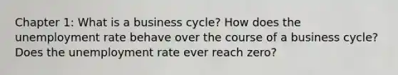 Chapter 1: What is a business cycle? How does the unemployment rate behave over the course of a business cycle? Does the unemployment rate ever reach zero?