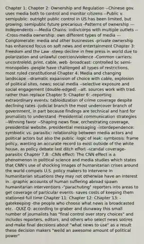 Chapter 1: Chapter 2: Ownership and Regulation --Chinese gov. uses media both to control and monitor citizens --Public v. semipublic: outright public control in US has been limited, but growing; semipublic future precarious -Patterns of ownership ---Independents ---Media Chains: indiv/corps with multiple outlets ---Cross-media ownership: own different types of media ---Conglomerate: media and other businesses -private ownership has enhanced focus on soft news and entertainment Chapter 3: Freedom and the Law -steep decline in free press in world due to polarization and unlawful coercion/violence -Common carriers: uncontroleld; print, cable, web -broadcast: controlled bc semi-monopolies -people have challenged all types of restrictions, most ruled constitutional Chapter 4: Media and changing landscape --dramatic expansion of choice with cable, explosion of political sites, news; social media --selective exposure and social engagement (double-edged) --alt. sources work with trad. rather than replace Chapter 5: Chapter 6: -reporting extraordinary events: tabloidization of crime coverage despite declining rates -judicial branch the most undercover branch of government, in part because findings are technical and hard for journalists to understand -Presidential communication strategies --Winning favor --Shaping news flow, orchestrating coverage, presidential website, presidential messaging -interdependence: symbiotic vs. parasitic: relationship between media actors and political actors but also the public -logic of leak: symbiosis: frame policy, wanting an accurate record to exist outside of the white house, as policy debate last ditch effort -scandal coverage- parasitic Chapter 7,8: -CNN effect: The CNN effect is a phenomenon in political science and media studies which states that CNN's use of shocking images of humanitarian crises around the world compels U.S. policy makers to intervene in humanitarian situations they may not otherwise have an interest in. -graphic accounts of human suffering abroad spawn humanitarian interventions -"parachuting" reporters into areas to get coverage of particular events- saves costs of keeping them stationed full time Chapter 11: Chapter 12: Chapter 13: -gatekeeping -the people who choose what news is broadcasted etc. -QUIZ Q: according to graber and dunaway this small number of journalists has "final control over story choices" and includes reporters, editors, and others who select news sotires and make final decisions about "what news to use" as a result these decision makers "weild an awesome amount of political power"