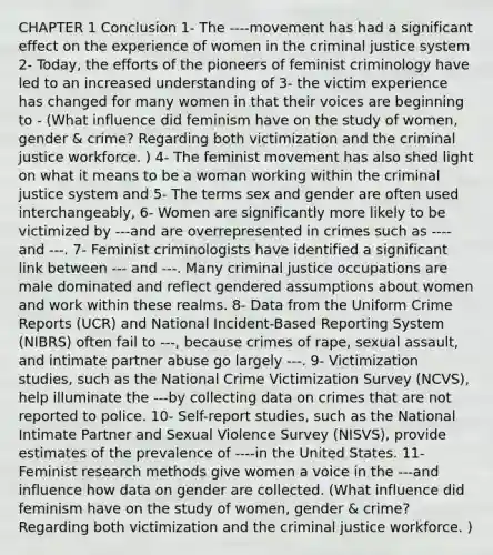 CHAPTER 1 Conclusion 1- The ----movement has had a significant effect on the experience of women in the criminal justice system 2- Today, the efforts of the pioneers of feminist criminology have led to an increased understanding of 3- the victim experience has changed for many women in that their voices are beginning to - (What influence did feminism have on the study of women, gender & crime? Regarding both victimization and the criminal justice workforce. ) 4- The feminist movement has also shed light on what it means to be a woman working within the criminal justice system and 5- The terms sex and gender are often used interchangeably, 6- Women are significantly more likely to be victimized by ---and are overrepresented in crimes such as ---- and ---. 7- Feminist criminologists have identified a significant link between --- and ---. Many criminal justice occupations are male dominated and reflect gendered assumptions about women and work within these realms. 8- Data from the Uniform Crime Reports (UCR) and National Incident-Based Reporting System (NIBRS) often fail to ---, because crimes of rape, sexual assault, and intimate partner abuse go largely ---. 9- Victimization studies, such as the National Crime Victimization Survey (NCVS), help illuminate the ---by collecting data on crimes that are not reported to police. 10- Self-report studies, such as the National Intimate Partner and Sexual Violence Survey (NISVS), provide estimates of the prevalence of ----in the United States. 11- Feminist research methods give women a voice in the ---and influence how data on gender are collected. (What influence did feminism have on the study of women, gender & crime? Regarding both victimization and the criminal justice workforce. )