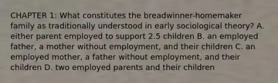 CHAPTER 1: What constitutes the breadwinner-homemaker family as traditionally understood in early sociological theory? A. either parent employed to support 2.5 children B. an employed father, a mother without employment, and their children C. an employed mother, a father without employment, and their children D. two employed parents and their children