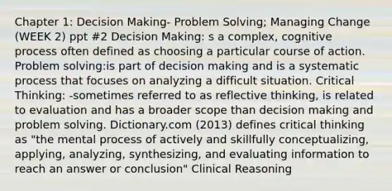 Chapter 1: Decision Making- Problem Solving; Managing Change (WEEK 2) ppt #2 Decision Making: s a complex, cognitive process often defined as choosing a particular course of action. Problem solving:is part of decision making and is a systematic process that focuses on analyzing a difficult situation. Critical Thinking: -sometimes referred to as reflective thinking, is related to evaluation and has a broader scope than decision making and problem solving. Dictionary.com (2013) defines critical thinking as "the mental process of actively and skillfully conceptualizing, applying, analyzing, synthesizing, and evaluating information to reach an answer or conclusion" Clinical Reasoning