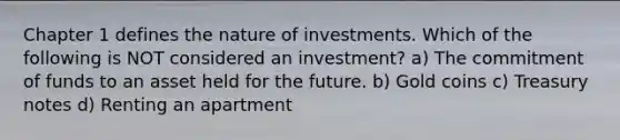 Chapter 1 defines the nature of investments. Which of the following is NOT considered an investment? a) The commitment of funds to an asset held for the future. b) Gold coins c) Treasury notes d) Renting an apartment