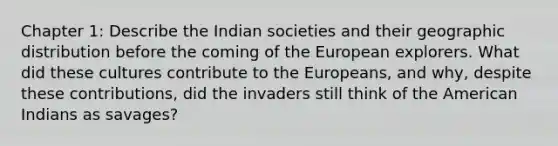 Chapter 1: Describe the Indian societies and their geographic distribution before the coming of the European explorers. What did these cultures contribute to the Europeans, and why, despite these contributions, did the invaders still think of the American Indians as savages?