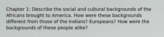 Chapter 1: Describe the social and cultural backgrounds of the Africans brought to America. How were these backgrounds different from those of the Indians? Europeans? How were the backgrounds of these people alike?