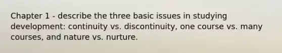 Chapter 1 - describe the three basic issues in studying development: continuity vs. discontinuity, one course vs. many courses, and nature vs. nurture.