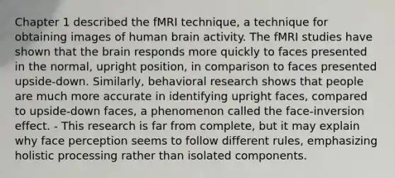 Chapter 1 described the fMRI technique, a technique for obtaining images of human brain activity. The fMRI studies have shown that the brain responds more quickly to faces presented in the normal, upright position, in comparison to faces presented upside-down. Similarly, behavioral research shows that people are much more accurate in identifying upright faces, compared to upside-down faces, a phenomenon called the face-inversion effect. - This research is far from complete, but it may explain why face perception seems to follow different rules, emphasizing holistic processing rather than isolated components.