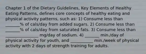 Chapter 1 of the Dietary Guidelines, Key Elements of Healthy Eating Patterns, defines core concepts of healthy eating and physical activity patterns, such as: 1) Consume less than _______% of cals/day from added sugars. 2) Consume less than _______% of cals/day from saturated fats. 3) Consume less than ________________ mg/day of sodium. 4) _______ min./day of physical activity for youth, and ___________ min./week of physical activity with 2 days of strength training for adults.