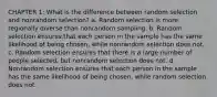 CHAPTER 1: What is the difference between random selection and nonrandom selection? a. Random selection is more regionally diverse than nonrandom sampling. b. Random selection ensures that each person in the sample has the same likelihood of being chosen, while nonrandom selection does not. c. Random selection ensures that there is a large number of people selected, but nonrandom selection does not. d. Nonrandom selection ensures that each person in the sample has the same likelihood of being chosen, while random selection does not.