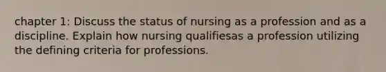 chapter 1: Discuss the status of nursing as a profession and as a discipline. Explain how nursing qualifiesas a profession utilizing the defining criteria for professions.