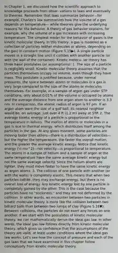 In Chapter 1, we discussed how the scientific approach to knowledge proceeds from obser- vations to laws and eventually to theories. Remember that laws summarize behavior—for example, Charles's law summarizes how the volume of a gas depends on temperature— while theories give the underlying reasons for the behavior. A theory of gas behavior explains, for example, why the volume of a gas increases with increasing temperature. The simplest model for the behavior of gases is the kinetic molecular theory. In this theory, a gas is modeled as a collection of particles (either molecules or atoms, depending on the gas) in constant motion (Figure 5.15▶). A single particle moves in a straight line until it collides with another particle (or with the wall of the container). Kinetic molecu- lar theory has three basic postulates (or assumptions): 1. The size of a particle is negligibly small. Kinetic molecular theory assumes that the particles themselves occupy no volume, even though they have mass. This postulate is justified because, under normal pressures, the space between atoms or molecules in a gas is very large compared to the size of the atoms or molecules themselves. For example, in a sample of argon gas under STP conditions, only about 0.01% of the volume is occupied by atoms and the average distance from one argon atom to another is 3.3 nm. In comparison, the atomic radius of argon is 97 pm. If an argon atom were the size of a golf ball, its nearest neighbor would be, on average, just over 4 ft (1.2 m) away at STP. 2. The average kinetic energy of a particle is proportional to the temperature in kelvins. The motion of atoms or molecules in a gas is due to thermal energy, which distributes itself among the particles in the gas. At any given moment, some particles are moving faster than others—there is a distribution of velocities—but the higher the temperature, the faster the overall motion, and the greater the average kinetic energy. Notice that kinetic energy (½ mv^2)—not velocity—is proportional to temperature. The atoms in a sample of helium and a sample of argon at the same temperature have the same average kinetic energy but not the same average velocity. Since the helium atoms are lighter, they must move faster to have the same kinetic energy as argon atoms. 3. The collision of one particle with another (or with the walls) is completely elastic. This means that when two particles collide, they may exchange energy, but there is no overall loss of energy. Any kinetic energy lost by one particle is completely gained by the other. This is the case because the particles have no "stickiness," and they are not deformed by the collision. In other words, an encounter between two particles in kinetic molecular theory is more like the collision between two billiard balls than between two lumps of clay (Figure 5.16▼). Between collisions, the particles do not exert any forces on one another. If we start with the postulates of kinetic molecular theory, we can mathematically derive the ideal gas law. In other words, the ideal gas law follows directly from kinetic molecular theory, which gives us confidence that the assumptions of the theory are valid, at least under conditions where the ideal gas law works. Let's see how the concept of pressure and each of the gas laws that we have examined in this chapter follow conceptually from kinetic molecular theory.