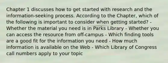 Chapter 1 discusses how to get started with research and the information-seeking process. According to the Chapter, which of the following is important to consider when getting started? - Whether the material you need is in Parks Library - Whether you can access the resource from off-campus - Which finding tools are a good fit for the information you need - How much information is available on the Web - Which Library of Congress call numbers apply to your topic