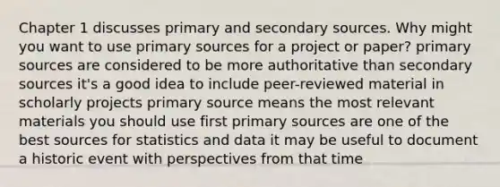 Chapter 1 discusses primary and secondary sources. Why might you want to use primary sources for a project or paper? primary sources are considered to be more authoritative than secondary sources it's a good idea to include peer-reviewed material in scholarly projects primary source means the most relevant materials you should use first primary sources are one of the best sources for statistics and data it may be useful to document a historic event with perspectives from that time