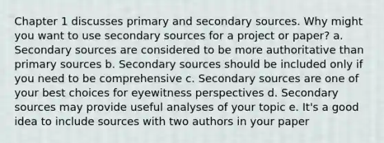 Chapter 1 discusses primary and secondary sources. Why might you want to use secondary sources for a project or paper? a. Secondary sources are considered to be more authoritative than primary sources b. Secondary sources should be included only if you need to be comprehensive c. Secondary sources are one of your best choices for eyewitness perspectives d. Secondary sources may provide useful analyses of your topic e. It's a good idea to include sources with two authors in your paper