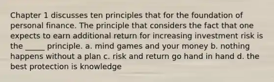 Chapter 1 discusses ten principles that for the foundation of personal finance. The principle that considers the fact that one expects to earn additional return for increasing investment risk is the _____ principle. a. mind games and your money b. nothing happens without a plan c. risk and return go hand in hand d. the best protection is knowledge