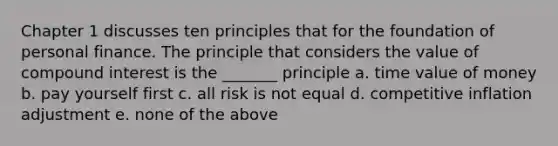 Chapter 1 discusses ten principles that for the foundation of personal finance. The principle that considers the value of <a href='https://www.questionai.com/knowledge/k07TQ6sK1u-compound-interest' class='anchor-knowledge'>compound interest</a> is the _______ principle a. time value of money b. pay yourself first c. all risk is not equal d. competitive inflation adjustment e. none of the above