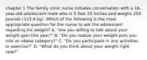 chapter 1 The family clinic nurse initiates conversation with a 16-year-old adolescent male who is 5 feet 10 inches and weighs 250 pounds (113.6 kg). Which of the following is the most appropriate question for the nurse to ask the adolescent regarding his weight? A. "Are you willing to talk about your weight gain this year?" B. "Do you realize your weight puts you into an obese category?" C. "Do you participate in any activities or exercise?" D. "What do you think about your weight right now?"