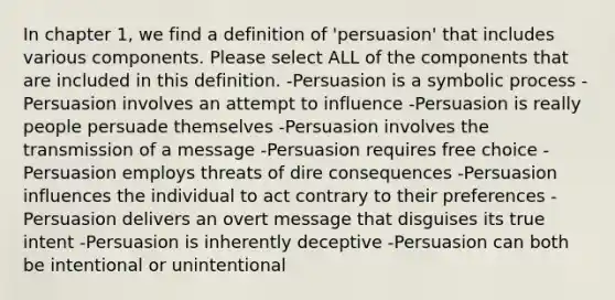 In chapter 1, we find a definition of 'persuasion' that includes various components. Please select ALL of the components that are included in this definition. -Persuasion is a symbolic process -Persuasion involves an attempt to influence -Persuasion is really people persuade themselves -Persuasion involves the transmission of a message -Persuasion requires free choice -Persuasion employs threats of dire consequences -Persuasion influences the individual to act contrary to their preferences -Persuasion delivers an overt message that disguises its true intent -Persuasion is inherently deceptive -Persuasion can both be intentional or unintentional