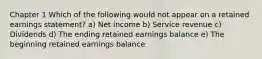 Chapter 1 Which of the following would not appear on a retained earnings statement? a) Net income b) Service revenue c) Dividends d) The ending retained earnings balance e) The beginning retained earnings balance