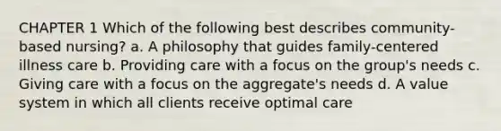 CHAPTER 1 Which of the following best describes community-based nursing? a. A philosophy that guides family-centered illness care b. Providing care with a focus on the group's needs c. Giving care with a focus on the aggregate's needs d. A value system in which all clients receive optimal care