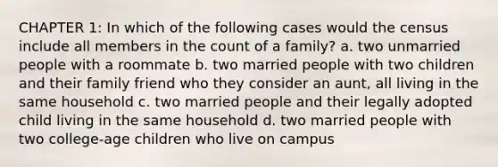 CHAPTER 1: In which of the following cases would the census include all members in the count of a family? a. two unmarried people with a roommate b. two married people with two children and their family friend who they consider an aunt, all living in the same household c. two married people and their legally adopted child living in the same household d. two married people with two college-age children who live on campus