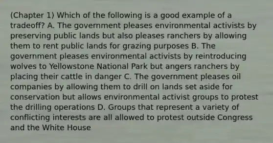 (Chapter 1) Which of the following is a good example of a tradeoff? A. The government pleases environmental activists by preserving public lands but also pleases ranchers by allowing them to rent public lands for grazing purposes B. The government pleases environmental activists by reintroducing wolves to Yellowstone National Park but angers ranchers by placing their cattle in danger C. The government pleases oil companies by allowing them to drill on lands set aside for conservation but allows environmental activist groups to protest the drilling operations D. Groups that represent a variety of conflicting interests are all allowed to protest outside Congress and the White House