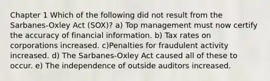 Chapter 1 Which of the following did not result from the Sarbanes-Oxley Act (SOX)? a) Top management must now certify the accuracy of financial information. b) Tax rates on corporations increased. c)Penalties for fraudulent activity increased. d) The Sarbanes-Oxley Act caused all of these to occur. e) The independence of outside auditors increased.