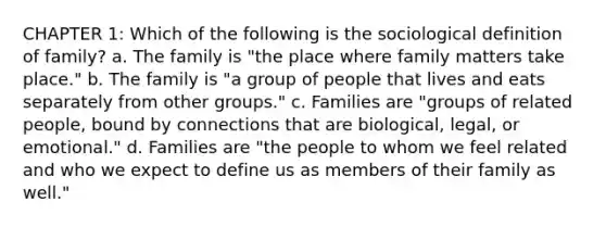 CHAPTER 1: Which of the following is the sociological definition of family? a. The family is "the place where family matters take place." b. The family is "a group of people that lives and eats separately from other groups." c. Families are "groups of related people, bound by connections that are biological, legal, or emotional." d. Families are "the people to whom we feel related and who we expect to define us as members of their family as well."