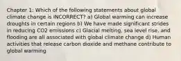 Chapter 1: Which of the following statements about global climate change is INCORRECT? a) Global warming can increase droughts in certain regions b) We have made significant strides in reducing CO2 emissions c) Glacial melting, sea level rise, and flooding are all associated with global climate change d) Human activities that release carbon dioxide and methane contribute to global warming