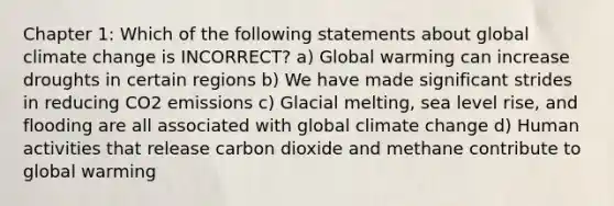 Chapter 1: Which of the following statements about global climate change is INCORRECT? a) Global warming can increase droughts in certain regions b) We have made significant strides in reducing CO2 emissions c) Glacial melting, sea level rise, and flooding are all associated with global climate change d) Human activities that release carbon dioxide and methane contribute to global warming