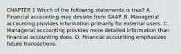 CHAPTER 1 Which of the following statements is true? A. Financial accounting may deviate from GAAP. B. Managerial accounting provides information primarily for external users. C. Managerial accounting provides more detailed information than financial accounting does. D. Financial accounting emphasizes future transactions.