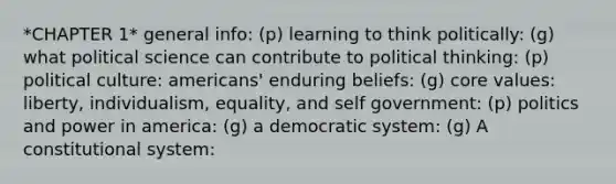 *CHAPTER 1* general info: (p) learning to think politically: (g) what political science can contribute to political thinking: (p) political culture: americans' enduring beliefs: (g) core values: liberty, individualism, equality, and self government: (p) politics and power in america: (g) a democratic system: (g) A constitutional system: