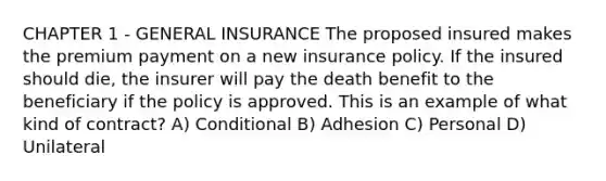 CHAPTER 1 - GENERAL INSURANCE The proposed insured makes the premium payment on a new insurance policy. If the insured should die, the insurer will pay the death benefit to the beneficiary if the policy is approved. This is an example of what kind of contract? A) Conditional B) Adhesion C) Personal D) Unilateral