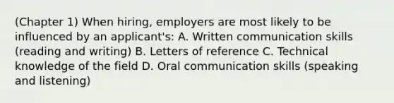 (Chapter 1) When hiring, employers are most likely to be influenced by an applicant's: A. <a href='https://www.questionai.com/knowledge/kmCWibS9RN-written-communication' class='anchor-knowledge'>written communication</a> skills (reading and writing) B. Letters of reference C. Technical knowledge of the field D. <a href='https://www.questionai.com/knowledge/kBHNQ2i3OO-oral-communication' class='anchor-knowledge'>oral communication</a> skills (speaking and listening)