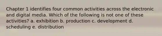 Chapter 1 identifies four common activities across the electronic and digital media. Which of the following is not one of these activities? a. exhibition b. production c. development d. scheduling e. distribution